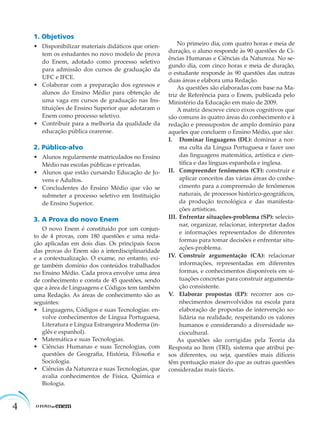 4
1. Objetivos
• Disponibilizar materiais didáticos que orien-
tem os estudantes no novo modelo de prova
do Enem, adotado como processo seletivo
para admissão dos cursos de graduação da
UFC e IFCE.
• Colaborar com a preparação dos egressos e
alunos do Ensino Médio para obtenção de
uma vaga em cursos de graduação nas Ins-
tituições de Ensino Superior que adotaram o
Enem como processo seletivo.
• Contribuir para a melhoria da qualidade da
educação pública cearense.
2. Público-alvo
• Alunos regularmente matriculados no Ensino
Médio nas escolas públicas e privadas.
• Alunos que estão cursando Educação de Jo-
vens e Adultos.
• Concludentes do Ensino Médio que vão se
submeter a processo seletivo em Instituição
de Ensino Superior.
3. A Prova do novo Enem
O novo Enem é constituído por um conjun-
to de 4 provas, com 180 questões e uma reda-
ção aplicadas em dois dias. Os principais focos
das provas do Enem são a interdisciplinaridade
e a contextualização. O exame, no entanto, exi-
ge também domínio dos conteúdos trabalhados
no Ensino Médio. Cada prova envolve uma área
de conhecimento e consta de 45 questões, sendo
que a área de Linguagens e Códigos tem também
uma Redação. As áreas de conhecimento são as
seguintes:
• Linguagens, Códigos e suas Tecnologias: en-
volve conhecimentos de Língua Portuguesa,
Literatura e Língua Estrangeira Moderna (in-
glês e espanhol).
• Matemática e suas Tecnologias.
• Ciências Humanas e suas Tecnologias, com
questões de Geograﬁa, História, Filosoﬁa e
Sociologia.
• Ciências da Natureza e suas Tecnologias, que
avalia conhecimentos de Física, Química e
Biologia.
No primeiro dia, com quatro horas e meia de
duração, o aluno responde às 90 questões de Ci-
ências Humanas e Ciências da Natureza. No se-
gundo dia, com cinco horas e meia de duração,
o estudante responde às 90 questões das outras
duas áreas e elabora uma Redação.
As questões são elaboradas com base na Ma-
triz de Referência para o Enem, publicada pelo
Ministério da Educação em maio de 2009.
A matriz descreve cinco eixos cognitivos que
são comuns às quatro áreas do conhecimento e à
redação e pressupostos de amplo domínio para
aqueles que concluem o Ensino Médio, que são:
I. Dominar linguagens (DL): dominar a nor-
ma culta da Língua Portuguesa e fazer uso
das linguagens matemática, artística e cien-
tíﬁca e das línguas espanhola e inglesa.
II. Compreender fenômenos (CF): construir e
aplicar conceitos das várias áreas do conhe-
cimento para a compreensão de fenômenos
naturais, de processos histórico-geográﬁcos,
da produção tecnológica e das manifesta-
ções artísticas.
III. Enfrentar situações-problema (SP): selecio-
nar, organizar, relacionar, interpretar dados
e informações representados de diferentes
formas para tomar decisões e enfrentar situ-
ações-problema.
IV. Construir argumentação (CA): relacionar
informações, representadas em diferentes
formas, e conhecimentos disponíveis em si-
tuações concretas para construir argumenta-
ção consistente.
V. Elaborar propostas (EP): recorrer aos co-
nhecimentos desenvolvidos na escola para
elaboração de propostas de intervenção so-
lidária na realidade, respeitando os valores
humanos e considerando a diversidade so-
ciocultural.
As questões são corrigidas pela Teoria da
Resposta ao Item (TRI), sistema que atribui pe-
sos diferentes, ou seja, questões mais difíceis
têm pontuação maior do que as outras questões
consideradas mais fáceis.
 
