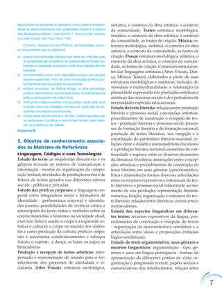 7
agricultores os aspirantes à cidadania, pois o lazer é indispen-
sável ao desenvolvimento das qualidades morais e à prática
das atividades políticas”. (VAN ACKER, T. Grécia. A Vida Cotidiana
na Cidade-Estado. São Paulo: Atual, 1994)
O trecho, retirado da obra Política, de Aristóteles, permi-
te compreender que a cidadania:
a) possui uma dimensão histórica que deve ser criticada, pois
é condenável que os políticos de qualquer época ﬁquem en-
tregues à ociosidade, enquanto o resto dos cidadãos tem de
trabalhar.
b) era entendida como uma dignidade própria dos grupos
sociais superiores, fruto de uma concepção política pro-
fundamente hierarquizada da sociedade.
c) estava vinculada, na Grécia Antiga, a uma percepção
política democrática, que levava todos os habitantes da
pólis a participarem da vida cívica.
d) tinha profundas conexões com a justiça, razão pela qual
o tempo livre dos cidadãos deveria ser dedicado às ati-
vidades vinculadas aos tribunais.
e) vivida pelos atenienses era, de fato, restrita àqueles que
se dedicavam à política e que tinham tempo para resol-
ver os problemas da cidade.
Resposta B
5. Objetos de conhecimento associa-
dos às Matrizes de Referência
Linguagem, Códigos e suas Tecnologias
Estudo do texto: as sequências discursivas e os
gêneros textuais no sistema de comunicação e
informação - modos de organização da compo-
sição textual; atividades de produção escrita e de
leitura de textos gerados nas diferentes esferas
sociais - públicas e privadas.
Estudo das práticas corporais: a linguagem cor-
poral como integradora social e formadora de
identidade - performance corporal e identida-
des juvenis; possibilidades de vivência crítica e
emancipada do lazer; mitos e verdades sobre os
corpos masculino e feminino na sociedade atual;
exercício físico e saúde; o corpo e a expressão ar-
tística e cultural; o corpo no mundo dos símbo-
los e como produção da cultura; práticas corpo-
rais e autonomia; condicionamentos e esforços
físicos; o esporte;. a dança; as lutas; os jogos; as
brincadeiras.
Produção e recepção de textos artísticos: inter-
pretação e representação do mundo para o for-
talecimento dos processos de identidade e ci-
dadania. Artes Visuais: estrutura morfológica,
sintática, o contexto da obra artística, o contexto
da comunidade. Teatro: estrutura morfológica,
sintática, o contexto da obra artística, o contexto
da comunidade, as fontes de criação. Música: es-
trutura morfológica, sintática, o contexto da obra
artística, o contexto da comunidade, as fontes de
criação. Dança: estrutura morfológica, sintática, o
contexto da obra artística, o contexto da comuni-
dade, as fontes de criação. Conteúdos estruturan-
tes das linguagens artísticas (Artes Visuais, Dan-
ça, Música, Teatro), elaborados a partir de suas
estruturas morfológicas e sintáticas; inclusão, di-
versidade e multiculturalidade: a valorização da
pluralidade expressada nas produções estéticas e
artísticas das minorias sociais e dos portadores de
necessidades especiais educacionais.
Estudo do texto literário: relações entre produção
literária e processo social, concepções artísticas,
procedimentos de construção e recepção de tex-
tos - produção literária e processo social; proces-
sos de formação literária e de formação nacional;
produção de textos literários, sua recepção e a
constituição do patrimônio literário nacional; re-
lações entre a dialética cosmopolitismo/localismo
e a produção literária nacional; elementos de con-
tinuidade e ruptura entre os diversos momentos
da literatura brasileira; associações entre concep-
ções artísticas e procedimentos de construção do
texto literário em seus gêneros (épico/narrativo,
lírico e dramático) e formas diversas; articulações
entre os recursos expressivos e estruturais do tex-
to literário e o processo social relacionado ao mo-
mento de sua produção; representação literária:
natureza, função, organização e estrutura do tex-
to literário; relações entre literatura, outras artes e
outros saberes.
Estudo dos aspectos linguísticos em diferen-
tes textos: recursos expressivos da língua, pro-
cedimentos de construção e recepção de textos
- organização da macroestrutura semântica e a
articulação entre ideias e proposições (relações
lógico-semânticas).
Estudo do texto argumentativo, seus gêneros e
recursos linguísticos: argumentação - tipo, gê-
neros e usos em língua portuguesa - formas de
apresentação de diferentes pontos de vista; or-
ganização e progressão textual; papéis sociais e
comunicativos dos interlocutores, relação entre
 