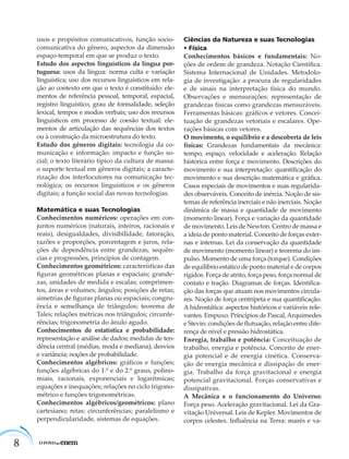 8
usos e propósitos comunicativos, função socio-
comunicativa do gênero, aspectos da dimensão
espaço-temporal em que se produz o texto.
Estudo dos aspectos linguísticos da língua por-
tuguesa: usos da língua: norma culta e variação
linguística; uso dos recursos linguísticos em rela-
ção ao contexto em que o texto é constituído: ele-
mentos de referência pessoal, temporal, espacial,
registro linguístico, grau de formalidade, seleção
lexical, tempos e modos verbais; uso dos recursos
linguísticos em processo de coesão textual: ele-
mentos de articulação das sequências dos textos
ou à construção da microestrutura do texto.
Estudo dos gêneros digitais: tecnologia da co-
municação e informação: impacto e função so-
cial; o texto literário típico da cultura de massa:
o suporte textual em gêneros digitais; a caracte-
rização dos interlocutores na comunicação tec-
nológica; os recursos linguísticos e os gêneros
digitais; a função social das novas tecnologias.
Matemática e suas Tecnologias
Conhecimentos numéricos: operações em con-
juntos numéricos (naturais, inteiros, racionais e
reais), desigualdades, divisibilidade, fatoração,
razões e proporções, porcentagem e juros, rela-
ções de dependência entre grandezas, sequên-
cias e progressões, princípios de contagem.
Conhecimentos geométricos: características das
ﬁguras geométricas planas e espaciais; grande-
zas, unidades de medida e escalas; comprimen-
tos, áreas e volumes; ângulos; posições de retas;
simetrias de ﬁguras planas ou espaciais; congru-
ência e semelhança de triângulos; teorema de
Tales; relações métricas nos triângulos; circunfe-
rências; trigonometria do ânulo agudo.
Conhecimentos de estatística e probabilidade:
representação e análise de dados; medidas de ten-
dência central (médias, moda e mediana); desvios
e variância; noções de probabilidade.
Conhecimentos algébricos: gráﬁcos e funções;
funções algébricas do 1.º e do 2.º graus, polino-
miais, racionais, exponenciais e logarítmicas;
equações e inequações; relações no ciclo trigono-
métrico e funções trigonométricas.
Conhecimentos algébricos/geométricos: plano
cartesiano; retas; circunferências; paralelismo e
perpendicularidade, sistemas de equações.
Ciências da Natureza e suas Tecnologias
• Física
Conhecimentos básicos e fundamentais: No-
ções de ordem de grandeza. Notação Cientíﬁca.
Sistema Internacional de Unidades. Metodolo-
gia de investigação: a procura de regularidades
e de sinais na interpretação física do mundo.
Observações e mensurações: representação de
grandezas físicas como grandezas mensuráveis.
Ferramentas básicas: gráﬁcos e vetores. Concei-
tuação de grandezas vetoriais e escalares. Ope-
rações básicas com vetores.
O movimento, o equilíbrio e a descoberta de leis
físicas: Grandezas fundamentais da mecânica:
tempo, espaço, velocidade e aceleração. Relação
histórica entre força e movimento. Descrições do
movimento e sua interpretação: quantiﬁcação do
movimento e sua descrição matemática e gráﬁca.
Casos especiais de movimentos e suas regularida-
des observáveis. Conceito de inércia. Noção de sis-
temas de referência inerciais e não inerciais. Noção
dinâmica de massa e quantidade de movimento
(momento linear). Força e variação da quantidade
de movimento. Leis de Newton. Centro de massa e
a ideia de ponto material. Conceito de forças exter-
nas e internas. Lei da conservação da quantidade
de movimento (momento linear) e teorema do im-
pulso. Momento de uma força (torque). Condições
de equilíbrio estático de ponto material e de corpos
rígidos. Força de atrito, força peso, força normal de
contato e tração. Diagramas de forças. Identiﬁca-
ção das forças que atuam nos movimentos circula-
res. Noção de força centrípeta e sua quantiﬁcação.
A hidrostática: aspectos históricos e variáveis rele-
vantes. Empuxo. Princípios de Pascal,Arquimedes
e Stevin: condições de ﬂutuação, relação entre dife-
rença de nível e pressão hidrostática.
Energia, trabalho e potência: Conceituação de
trabalho, energia e potência. Conceito de ener-
gia potencial e de energia cinética. Conserva-
ção de energia mecânica e dissipação de ener-
gia. Trabalho da força gravitacional e energia
potencial gravitacional. Forças conservativas e
dissipativas.
A Mecânica e o funcionamento do Universo:
Força peso. Aceleração gravitacional. Lei da Gra-
vitação Universal. Leis de Kepler. Movimentos de
corpos celestes. Inﬂuência na Terra: marés e va-
 