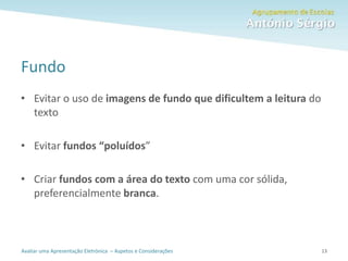 Avaliar uma Apresentação Eletrónica – Aspetos e Considerações
Fundo
• Evitar o uso de imagens de fundo que dificultem a leitura do
texto
• Evitar fundos “poluídos”
• Criar fundos com a área do texto com uma cor sólida,
preferencialmente branca.
13
 