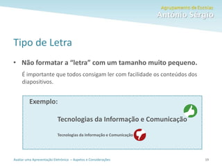 Avaliar uma Apresentação Eletrónica – Aspetos e Considerações
Tipo de Letra
• Não formatar a “letra” com um tamanho muito pequeno.
É importante que todos consigam ler com facilidade os conteúdos dos
diapositivos.
Exemplo:
Tecnologias da Informação e Comunicação
Tecnologias da Informação e Comunicação
19
 