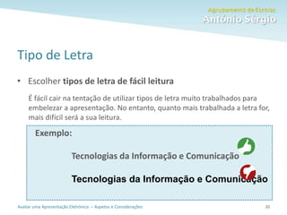 Avaliar uma Apresentação Eletrónica – Aspetos e Considerações
Tipo de Letra
• Escolher tipos de letra de fácil leitura
É fácil cair na tentação de utilizar tipos de letra muito trabalhados para
embelezar a apresentação. No entanto, quanto mais trabalhada a letra for,
mais difícil será a sua leitura.
Exemplo:
Tecnologias da Informação e Comunicação
Tecnologias da Informação e Comunicação
20
 