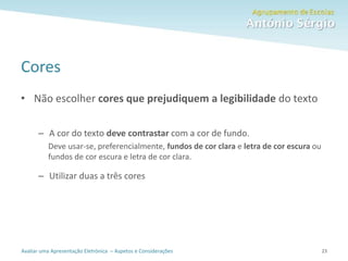 Avaliar uma Apresentação Eletrónica – Aspetos e Considerações
Cores
• Não escolher cores que prejudiquem a legibilidade do texto
– A cor do texto deve contrastar com a cor de fundo.
Deve usar-se, preferencialmente, fundos de cor clara e letra de cor escura ou
fundos de cor escura e letra de cor clara.
– Utilizar duas a três cores
23
 