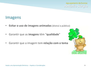 Avaliar uma Apresentação Eletrónica – Aspetos e Considerações
Imagens
• Evitar o uso de imagens animadas (distraí o público)
• Garantir que as imagens têm “qualidade”
• Garantir que a imagem tem relação com o tema
24
 