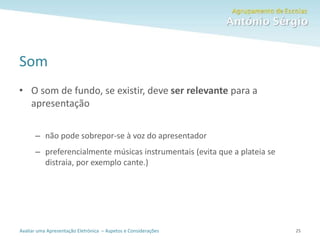 Avaliar uma Apresentação Eletrónica – Aspetos e Considerações
Som
• O som de fundo, se existir, deve ser relevante para a
apresentação
– não pode sobrepor-se à voz do apresentador
– preferencialmente músicas instrumentais (evita que a plateia se
distraia, por exemplo cante.)
25
 