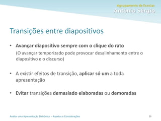 Avaliar uma Apresentação Eletrónica – Aspetos e Considerações
Transições entre diapositivos
• Avançar diapositivo sempre com o clique do rato
(O avançar temporizado pode provocar desalinhamento entre o
diapositivo e o discurso)
• A existir efeitos de transição, aplicar só um a toda
apresentação
• Evitar transições demasiado elaboradas ou demoradas
29
 
