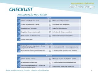 Avaliar uma Apresentação Eletrónica – Aspetos e Considerações 30
CHECKLIST
30
Aspeto
 Utilizou tamanho de letra visível  Utilizou poucos tipos de letra
 O texto nos diapositivos é legível  Não contêm erros ortográficos
 A capa está bem construída  Os gráficos são relevantes
 Os gráficos têm uma boa definição  Os fundos não distraem a audiência
 Existe um bom equilíbrio de cores  Os diapositivos são coerentes entre si
 Utilizou pouco texto
Informação

As ideias foram bem organizadas – clareza,
simplicidade e facilidade  A informação contida é relevante para o tema
 A sequência da informação foi a adequada  A informação não apresenta erros científicos
Recursos
 Utilizou recursos variados  Utilizou os recursos de uma forma correta
 As animações são adequadas  A transição entre diapositivos é adequada

Os recursos usados ajudaram a melhorar a
compreensão dos tópicos  Disponibilizou Bibliografia / Webgrafia
APRESENTAÇÃO MULTIMÉDIA
 