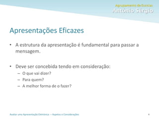 Avaliar uma Apresentação Eletrónica – Aspetos e Considerações
Apresentações Eficazes
• A estrutura da apresentação é fundamental para passar a
mensagem.
• Deve ser concebida tendo em consideração:
– O que vai dizer?
– Para quem?
– A melhor forma de o fazer?
4
 