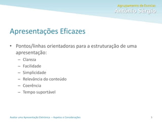 Avaliar uma Apresentação Eletrónica – Aspetos e Considerações
Apresentações Eficazes
• Pontos/linhas orientadoras para a estruturação de uma
apresentação:
– Clareza
– Facilidade
– Simplicidade
– Relevância do conteúdo
– Coerência
– Tempo suportável
5
 
