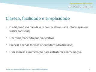 Avaliar uma Apresentação Eletrónica – Aspetos e Considerações
Clareza, facilidade e simplicidade
• Os diapositivos não devem conter demasiada informação ou
frases confusas;
• Um tema/conceito por diapositivo
• Colocar apenas tópicos orientadores do discurso;
• Usar marcas e numeração para estruturar a informação.
6
 