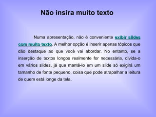 Não insira muito texto   Numa apresentação, não é conveniente  exibir slides com muito texto . A melhor opção é inserir apenas tópicos que dão destaque ao que você vai abordar. No entanto, se a inserção de textos longos realmente for necessária, divida-o em vários slides, já que mantê-lo em um slide só exigirá um tamanho de fonte pequeno, coisa que pode atrapalhar a leitura de quem está longe da tela. 