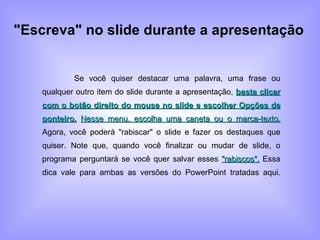 "Escreva" no slide durante a apresentação Se você quiser destacar uma palavra, uma frase ou qualquer outro item do slide durante a apresentação,  basta clicar com o botão direito do mouse no slide e escolher Opções de ponteiro.   Nesse menu, escolha uma caneta ou o marca-texto.  Agora, você poderá "rabiscar" o slide e fazer os destaques que quiser. Note que, quando você finalizar ou mudar de slide, o programa perguntará se você quer salvar esses  "rabiscos".  Essa dica vale para ambas as versões do PowerPoint tratadas aqui. 