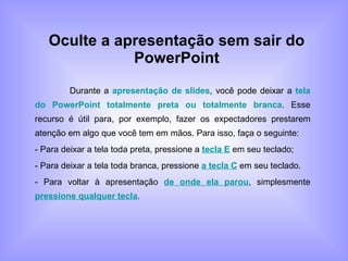 Oculte a apresentação sem sair do PowerPoint Durante a  apresentação de slides , você pode deixar a  tela do PowerPoint totalmente preta ou totalmente branca . Esse recurso é útil para, por exemplo, fazer os expectadores prestarem atenção em algo que você tem em mãos. Para isso, faça o seguinte: - Para deixar a tela toda preta, pressione a  tecla E  em seu teclado; - Para deixar a tela toda branca, pressione  a tecla C  em seu teclado. - Para voltar à apresentação  de onde ela parou , simplesmente  pressione qualquer tecla . 