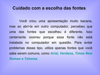 Cuidado com a escolha das fontes Você criou uma apresentação muito bacana, mas ao abrí-la em outro computador, percebeu que uma das fontes que escolheu é diferente. Isso certamente ocorreu porque essa fonte não está instalada no computador em questão. Para evitar problemas desse tipo, utilize apenas fontes que você sabe serem comuns, como  Arial, Verdana, Times New Roman e Tahoma. 