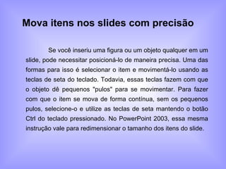 Mova itens nos slides com precisão   Se você inseriu uma figura ou um objeto qualquer em um slide, pode necessitar posicioná-lo de maneira precisa. Uma das formas para isso é selecionar o item e movimentá-lo usando as teclas de seta do teclado. Todavia, essas teclas fazem com que o objeto dê pequenos "pulos" para se movimentar. Para fazer com que o item se mova de forma contínua, sem os pequenos pulos, selecione-o e utilize as teclas de seta mantendo o botão Ctrl do teclado pressionado. No PowerPoint 2003, essa mesma instrução vale para redimensionar o tamanho dos itens do slide. 