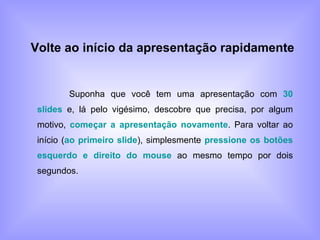 Volte ao início da apresentação rapidamente   Suponha que você tem uma apresentação com  30 slides  e, lá pelo vigésimo, descobre que precisa, por algum motivo,  começar a apresentação novamente . Para voltar ao início ( ao primeiro slide ), simplesmente  pressione os botões esquerdo e direito do mouse  ao mesmo tempo por dois segundos. 
