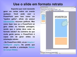 Use o slide em formato retrato   Suponha que você necessite gerar um cartaz sobre um evento qualquer. Você pode usar o PowerPoint para isso como um "quebra galho", afinal, ele possui  interessantes  recursos gráficos. Mas como fazer isso se o PowerPoint só gera slides no formato paisagem, sendo que o cartaz deve estar no formato retrato? Ao contrário do que muita gente pensa, o PowerPoint é capaz sim de gerar slides na orientação retrato: - No PowerPoint 2003, vá em  Arquivo / Configurar página . Na janela que surgir, escolha a orientação  Retrato no campo Slides ; 