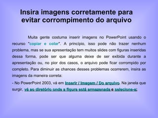Insira imagens corretamente para evitar corrompimento do arquivo Muita gente costuma inserir imagens no PowerPoint usando o recurso " copiar e colar ". A princípio, isso pode não trazer nenhum problema, mas se sua apresentação tem muitos slides com figuras inseridas dessa forma, pode ser que alguma deixe de ser exibida durante a apresentação ou, no pior dos casos, o arquivo pode ficar corrompido por completo. Para diminuir as chances desses problemas ocorrerem, insira as imagens da maneira correta: - No PowerPoint 2003, vá em  Inserir / Imagem / Do arquivo . Na janela que surgir,  vá ao diretório onde a figura está armazenada  e  selecione-a ; 