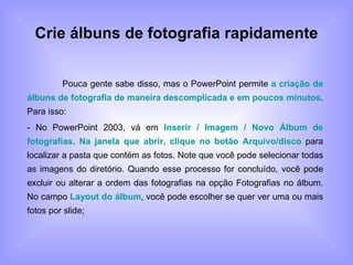 Crie álbuns de fotografia rapidamente Pouca gente sabe disso, mas o PowerPoint permite  a criação de álbuns de fotografia de maneira descomplicada e em poucos minutos . Para isso: - No PowerPoint 2003, vá em  Inserir / Imagem / Novo Álbum de fotografias .  Na janela que abrir, clique no botão Arquivo/disco  para localizar a pasta que contém as fotos. Note que você pode selecionar todas as imagens do diretório. Quando esse processo for concluído, você pode excluir ou alterar a ordem das fotografias na opção Fotografias no álbum. No campo  Layout do álbum , você pode escolher se quer ver uma ou mais fotos por slide; 