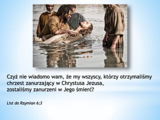 Czyż nie wiadomo wam, że my wszyscy, którzy otrzymaliśmy
chrzest zanurzający w Chrystusa Jezusa,
zostaliśmy zanurzeni w Jego śmierć?
List do Rzymian 6;3
 