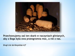 Przechowujemy zaś ten skarb w naczyniach glinianych,
aby z Boga była owa przeogromna moc, a nie z nas.
Drugi List do Koryntian 4;7
 
