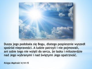 Dusza jego podobała się Bogu, dlatego pospiesznie wyszedł
spośród nieprawości. A ludzie patrzyli i nie pojmowali,
ani sobie tego nie wzięli do serca, że łaska i miłosierdzie
nad Jego wybranymi i nad świętymi Jego opatrzność.
Księga Mądrości 4;14-15
 