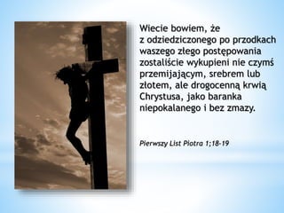 Wiecie bowiem, że
z odziedziczonego po przodkach
waszego złego postępowania
zostaliście wykupieni nie czymś
przemijającym, srebrem lub
złotem, ale drogocenną krwią
Chrystusa, jako baranka
niepokalanego i bez zmazy.
Pierwszy List Piotra 1;18-19
 