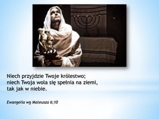 Niech przyjdzie Twoje królestwo;
niech Twoja wola się spełnia na ziemi,
tak jak w niebie.
Ewangelia wg Mateusza 6;10
 