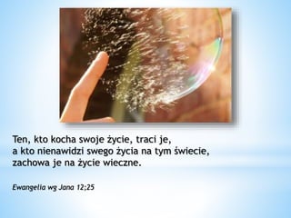 Ten, kto kocha swoje życie, traci je,
a kto nienawidzi swego życia na tym świecie,
zachowa je na życie wieczne.
Ewangelia wg Jana 12;25
 
