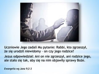 Uczniowie Jego zadali Mu pytanie: Rabbi, kto zgrzeszył,
że się urodził niewidomy – on czy jego rodzice?
Jezus odpowiedział: Ani on nie zgrzeszył, ani rodzice jego,
ale stało się tak, aby się na nim objawiły sprawy Boże.
Ewangelia wg Jana 9;2-3
 