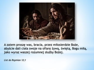 A zatem proszę was, bracia, przez miłosierdzie Boże,
abyście dali ciała swoje na ofiarę żywą, świętą, Bogu miłą,
jako wyraz waszej rozumnej służby Bożej.
List do Rzymian 12;1
 