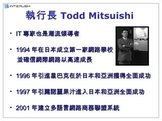 執行長 Todd Mitsuishi   <ul><li>IT 專家也是潮流領導者 </li></ul><ul><li>1994 年在日本成立第一家網路學校 </li></ul><ul><li>並確信網際網路以高速成長 </li></ul><u...