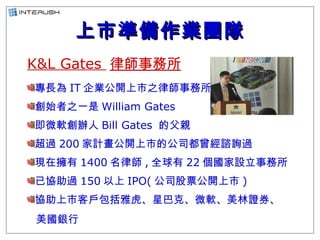 上市準備作業團隊 <ul><li>K&L Gates  律師事務所 </li></ul><ul><li>專長為 IT 企業公開上市之律師事務所 </li></ul><ul><li>創始者之一是 William Gates  </li></ul>...