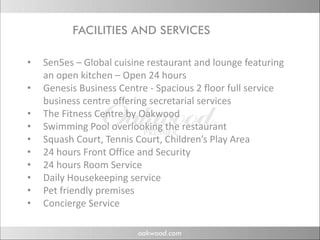 FACILITIES AND SERVICES
            C      S N S VC S

•   Sen5es – Global cuisine restaurant and lounge featuring 
    an open kitchen – Open 24 hours
•   Genesis Business Centre ‐ Spacious 2 floor full service 
    business centre offering secretarial services
    business centre offering secretarial services
•   The Fitness Centre by Oakwood
•   Swimming Pool overlooking the restaurant
•   Squash Court, Tennis Court, Children’s Play Area
    S      h C t T i C t Child ’ Pl A
•   24 hours Front Office and Security
•   24 hours Room Service
•   Daily Housekeeping service
•   Pet friendly premises
•   Concierge Service
    Concierge Service
 