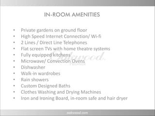 IN-ROOM AMENITIES
                N OOM M N      S

•   Private gardens on ground floor
•   High Speed Internet Connection/ Wi‐fi
•   2 Lines / Direct Line Telephones
•   Flat screen TVs with home theatre systems
    Flat screen TVs with home theatre systems
•   Fully equipped kitchens
•   Microwave/ Convection Ovens
•   Dishwasher
    Di h     h
•   Walk‐in wardrobes
•   Rain showers
•   Custom Designed Baths
•   Clothes Washing and Drying Machines
•   Iron and Ironing Board, in room safe and hair dryer
    Iron and Ironing Board, in‐room safe and hair dryer
 