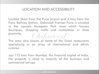LOCATION AND ACCESSIBILITY
          OC ON N      CC SS

Located 5kms from the Pune Airport and 3 kms from the
Pune Railway Station, Oakwood Premier Pune is situated
in the upscale Koregaon Park Area which houses
boutiques, shopping malls and multiplexes in close
proximity.

The area also boasts of some of the finest restaurants
specializing in an array of international and ethnic
cuisines.

Just 175 kms from Mumbai, the financial capital of India,
the property is close to majority of the business and
commercial set-ups
           set ups
 