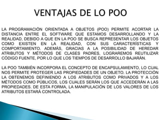 LA PROGRAMACIÓN ORIENTADA A OBJETOS (POO) PERMITE ACORTAR LA
DISTANCIA ENTRE EL SOFTWARE QUE ESTAMOS DESARROLLANDO Y LA
REALIDAD, DEBIDO A QUE EN LA POO SE BUSCA REPRESENTAR LOS OBJETOS
COMO EXISTEN EN LA REALIDAD, CON SUS CARACTERÍSTICAS Y
COMPORTAMIENTO. ADEMÁS, GRACIAS A LA POSIBILIDAD DE HEREDAR
ATRIBUTOS Y MÉTODOS DE CLASES PADRES, LOGRAREMOS REUTILIZAR
CÓDIGO FUENTE, POR LO QUE LOS TIEMPOS DE DESARROLLO BAJARÁN.

LA POO TAMBIÉN INCORPORA EL CONCEPTO DE ENCAPSULAMIENTO, LO CUAL
NOS PERMITE PROTEGER LAS PROPIEDADES DE UN OBJETO. LA PROTECCIÓN
LA OBTENEMOS DEFINIENDO A LOS ATRIBUTOS COMO PRIVADOS Y A LOS
MÉTODOS COMO PÚBLICOS, LOS CUALES SERÁN LOS QUE ACCEDERÁN A LAS
PROPIEDADES. DE ESTA FORMA, LA MANIPULACIÓN DE LOS VALORES DE LOS
ATRIBUTOS ESTARÁ CONTROLADA.
 