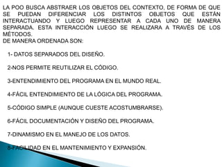 LA POO BUSCA ABSTRAER LOS OBJETOS DEL CONTEXTO, DE FORMA DE QUE
SE PUEDAN DIFERENCIAR LOS DISTINTOS OBJETOS QUE ESTÁN
INTERACTUANDO Y LUEGO REPRESENTAR A CADA UNO DE MANERA
SEPARADA. ESTA INTERACCIÓN LUEGO SE REALIZARA A TRAVÉS DE LOS
MÉTODOS.
DE MANERA ORDENADA SON:

 1- DATOS SEPARADOS DEL DISEÑO.

 2-NOS PERMITE REUTILIZAR EL CÓDIGO.

 3-ENTENDIMIENTO DEL PROGRAMA EN EL MUNDO REAL.

 4-FÁCIL ENTENDIMIENTO DE LA LÓGICA DEL PROGRAMA.

 5-CÓDIGO SIMPLE (AUNQUE CUESTE ACOSTUMBRARSE).

 6-FÁCIL DOCUMENTACIÓN Y DISEÑO DEL PROGRAMA.

 7-DINAMISMO EN EL MANEJO DE LOS DATOS.

 8-FACILIDAD EN EL MANTENIMIENTO Y EXPANSIÓN.
 