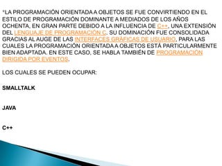 *LA PROGRAMACIÓN ORIENTADA A OBJETOS SE FUE CONVIRTIENDO EN EL
ESTILO DE PROGRAMACIÓN DOMINANTE A MEDIADOS DE LOS AÑOS
OCHENTA, EN GRAN PARTE DEBIDO A LA INFLUENCIA DE C++, UNA EXTENSIÓN
DEL LENGUAJE DE PROGRAMACIÓN C. SU DOMINACIÓN FUE CONSOLIDADA
GRACIAS AL AUGE DE LAS INTERFACES GRÁFICAS DE USUARIO, PARA LAS
CUALES LA PROGRAMACIÓN ORIENTADA A OBJETOS ESTÁ PARTICULARMENTE
BIEN ADAPTADA. EN ESTE CASO, SE HABLA TAMBIÉN DE PROGRAMACIÓN
DIRIGIDA POR EVENTOS.

LOS CUALES SE PUEDEN OCUPAR:

SMALLTALK


JAVA


C++
 