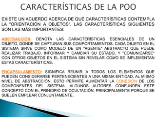 EXISTE UN ACUERDO ACERCA DE QUÉ CARACTERÍSTICAS CONTEMPLA
LA "ORIENTACIÓN A OBJETOS", LAS CARACTERÍSTICAS SIGUIENTES
SON LAS MÁS IMPORTANTES:

ABSTRACCIÓN: DENOTA LAS CARACTERÍSTICAS ESENCIALES DE UN
OBJETO, DONDE SE CAPTURAN SUS COMPORTAMIENTOS. CADA OBJETO EN EL
SISTEMA SIRVE COMO MODELO DE UN "AGENTE" ABSTRACTO QUE PUEDE
REALIZAR TRABAJO, INFORMAR Y CAMBIAR SU ESTADO, Y "COMUNICARSE"
CON OTROS OBJETOS EN EL SISTEMA SIN REVELAR CÓMO SE IMPLEMENTAN
ESTAS CARACTERÍSTICAS.

ENCAPSULAMIENTO: SIGNIFICA REUNIR A TODOS LOS ELEMENTOS QUE
PUEDEN CONSIDERARSE PERTENECIENTES A UNA MISMA ENTIDAD, AL MISMO
NIVEL DE ABSTRACCIÓN. ESTO PERMITE AUMENTAR LA COHESIÓN DE LOS
COMPONENTES DEL SISTEMA. ALGUNOS AUTORES CONFUNDEN ESTE
CONCEPTO CON EL PRINCIPIO DE OCULTACIÓN, PRINCIPALMENTE PORQUE SE
SUELEN EMPLEAR CONJUNTAMENTE.
 