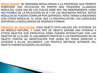 MODULARIDAD: SE DENOMINA MODULARIDAD A LA PROPIEDAD QUE PERMITE
SUBDIVIDIR UNA APLICACIÓN EN PARTES MÁS PEQUEÑAS (LLAMADAS
MÓDULOS), CADA UNA DE LAS CUALES DEBE SER TAN INDEPENDIENTE COMO
SEA POSIBLE DE LA APLICACIÓN EN SÍ Y DE LAS RESTANTES PARTES. ESTOS
MÓDULOS SE PUEDEN COMPILAR POR SEPARADO, PERO TIENEN CONEXIONES
CON OTROS MÓDULOS. AL IGUAL QUE LA ENCAPSULACIÓN, LOS LENGUAJES
SOPORTAN LA MODULARIDAD DE DIVERSAS FORMAS.

PRINCIPIO DE OCULTACIÓN: CADA OBJETO ESTÁ AISLADO DEL EXTERIOR, ES
UN MÓDULO NATURAL, Y CADA TIPO DE OBJETO EXPONE UNA INTERFAZ A
OTROS OBJETOS QUE ESPECIFICA CÓMO PUEDEN INTERACTUAR CON LOS
OBJETOS DE LA CLASE. EL AISLAMIENTO PROTEGE A LAS PROPIEDADES DE UN
OBJETO CONTRA SU MODIFICACIÓN POR QUIEN NO TENGA DERECHO A
ACCEDER A ELLAS, SOLAMENTE LOS PROPIOS MÉTODOS INTERNOS DEL
OBJETO PUEDEN ACCEDER A SU ESTADO.
 