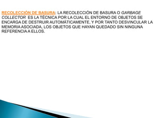 RECOLECCIÓN DE BASURA: LA RECOLECCIÓN DE BASURA O GARBAGE
COLLECTOR ES LA TÉCNICA POR LA CUAL EL ENTORNO DE OBJETOS SE
ENCARGA DE DESTRUIR AUTOMÁTICAMENTE, Y POR TANTO DESVINCULAR LA
MEMORIA ASOCIADA, LOS OBJETOS QUE HAYAN QUEDADO SIN NINGUNA
REFERENCIA A ELLOS.
 