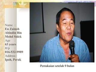 Pemakaian setelah 9 bulan Name :   En Zainoh Abindin Bin Mohd Sidek Age :   63 years  H/p :  016-532-9989 Address :   Ipoh, Perak 