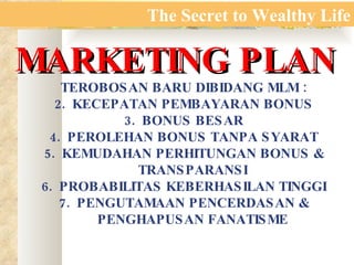 The Secret to Wealthy Life MARKETING PLAN TEROBOSAN BARU DIBIDANG MLM : KECEPATAN PEMBAYARAN BONUS BONUS BESAR PEROLEHAN BONUS TANPA SYARAT KEMUDAHAN PERHITUNGAN BONUS & TRANSPARANSI PROBABILITAS KEBERHASILAN TINGGI PENGUTAMAAN PENCERDASAN & PENGHAPUSAN FANATISME 