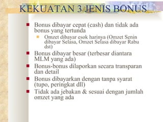KEKUATAN 3 JENIS BONUS Bonus dibayar cepat (cash) dan tidak ada bonus yang tertunda Omzet dibayar esok harinya (Omzet Senin dibayar Selasa, Omzet Selasa dibayar Rabu dst) Bonus dibayar besar (terbesar diantara MLM yang ada) Bonus-bonus dilaporkan secara transparan dan detail Bonus dibayarkan dengan tanpa syarat  (tupo, peringkat dll) Tidak ada jebakan & sesuai dengan jumlah omzet yang ada 