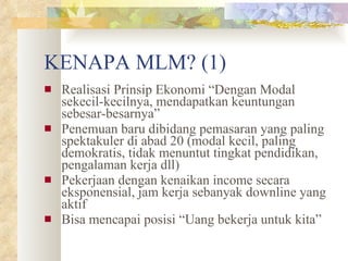 KENAPA MLM? (1) Realisasi Prinsip Ekonomi “Dengan Modal sekecil-kecilnya, mendapatkan keuntungan sebesar-besarnya” Penemuan baru dibidang pemasaran yang paling spektakuler di abad 20 (modal kecil, paling demokratis, tidak menuntut tingkat pendidikan, pengalaman kerja dll) Pekerjaan dengan kenaikan income secara eksponensial, jam kerja sebanyak downline yang aktif Bisa mencapai posisi “Uang bekerja untuk kita” 