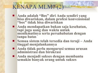 KENAPA MLM? (2) Anda adalah “Bos” diri Anda sendiri yang bisa diwariskan, dalam profesi konvensional “bos” tidak bisa diwariskan Anda mendapatkan bukan saja kesehatan, tapi juga uang dan waktu untuk menikmatinya serta persahabatan dengan tanpa batas Semua sistem telah tersedia dan teruji – Anda tinggal menjalankannya Anda tidak perlu mengurusi semua urusan administrasi dan birokrasi Anda menjadi sukses dengan membantu semakin banyak orang untuk sukses 