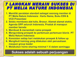 7 LANGKAH MERAIH SUKSES DI  PT MELIA NATURE INDONESIA Memiliki peralatan standart sebagai seorang member di PT Melia Nature Indonesia : K artu  N ama , Buku ESN & VCD Presentasi Selalu membawa alat tulis, Brosur, Alamat alamat stokis, Agenda OPP seluruh Indonesia, Produk di manapun member berada Membuat &  menambah nama prospek M engundang prospek   ke pertemuan  pertemuan  bisnis   PT Melia Nature Indonesia Konsisten setiap hari melakukan prospek & follow up M engikuti training yang dilakukan oleh perusahaan maupun gr o up leader Melakukan home sharing minimal 1 X dalam seminggu Sukses adalah sebuah perjuangan 