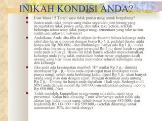 INIKAH KONDISI ANDA? Luar biasa !!! Tetapi saya tidak punya uang untuk bergabung? Justru anda tidak punya uang maka segeralah join (orang yang mengatakan tidak punya uang, dan tidak take action, setelah beberapa tahun tetap tidak punya uang, sementara yang take action sudah jadi jutawan/milyuner) Andaikata: Anda tiba-tiba di telpon istri/suami bahwa keluarga anda sakit dan harus dioperasi dengan biaya Rp 5 jt, padahal disaku anda hanya ada Rp 200.000,- dan ditabuangan hanya ada Rp 1 jt,-, maka anda akan berjuang keras agar terwujud Rp 5 jt,- demi kasih sayang anda pada keluarga. Bisnis ini tidak hanya sekedar menyelamatkan keluarga anda yang sakit, melainkan benar-benar ungkapan kasih sayang yang luar biasa melalui merombak seluruh kehidupan anda dan keluarga Jika anda ada kesempatan membeli HP senilai Rp 5 jt,- diminta membayar Rp 1 jt,- tentu anda cepat-cepat mau (meskipun tidak punya uang), sebab anda berhitung kalau dijual Rp 3 jt,- akan banyak orang yang mau dan dengan cepat. Dengan demikian anda untung Rp 2 jt,-. Untung itu hanya anda dapatkan 1 kali saja. Sedangkan di MNI anda dengan modal Rp 580.000,-mendapatkan peluang income Rp 850.000,-/hari Tidak masalah, kumpulkan orang-orang saja dulu, nanti saya presentasi. Kalau bisa clossing 7 unit sebenarnya sudah tidak ada alasan lagi tidak punya uang, sebab bonus Sponsor 485.000,- dan leadership Rp 114.000 = Rp 599.000,- (setelah dikurangi untuk automaintain 30% dan bank charge) 