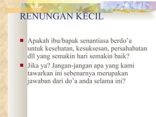 RENUNGAN KECIL Apakah ibu/bapak senantiasa berdo’a untuk kesehatan, kesuksesan, persahabatan dll yang semakin hari semakin baik? Jika ya? Jangan-jangan apa yang kami tawarkan ini sebenarnya merupakan jawaban dari do’a anda selama ini? 